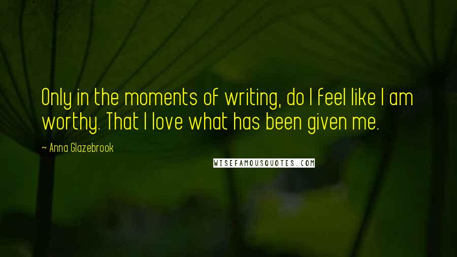 Anna Glazebrook Quotes: Only in the moments of writing, do I feel like I am worthy. That I love what has been given me.