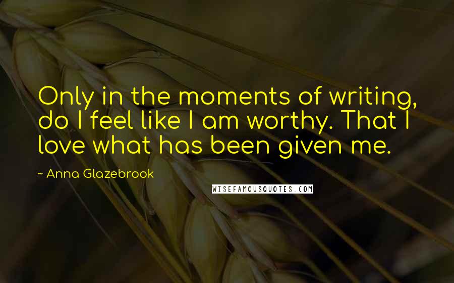 Anna Glazebrook Quotes: Only in the moments of writing, do I feel like I am worthy. That I love what has been given me.
