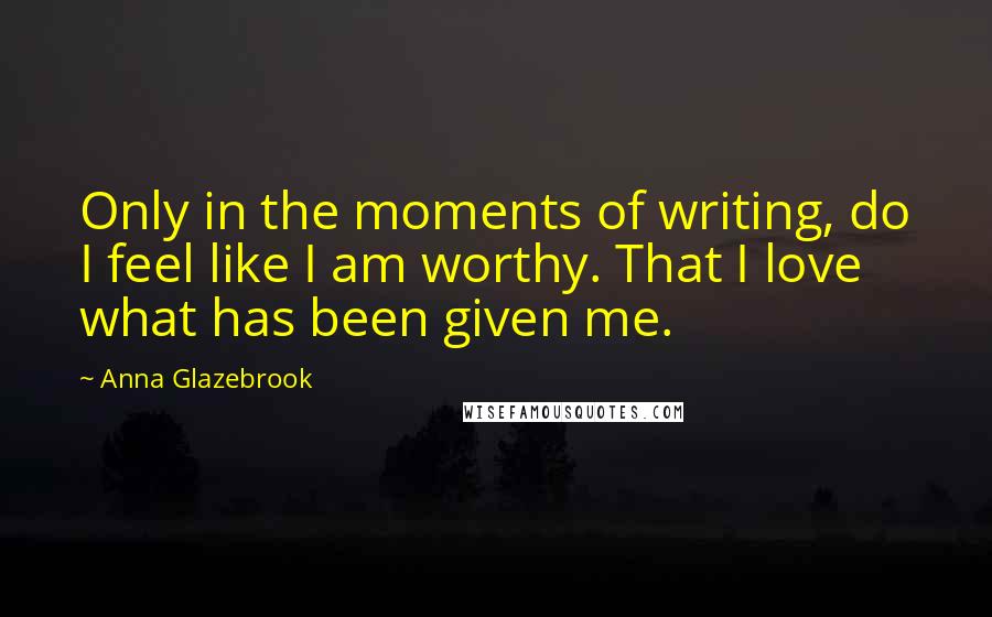 Anna Glazebrook Quotes: Only in the moments of writing, do I feel like I am worthy. That I love what has been given me.