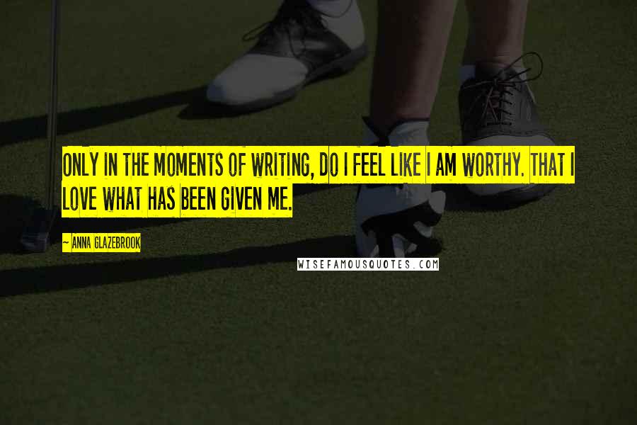 Anna Glazebrook Quotes: Only in the moments of writing, do I feel like I am worthy. That I love what has been given me.