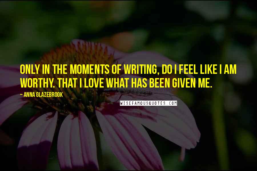 Anna Glazebrook Quotes: Only in the moments of writing, do I feel like I am worthy. That I love what has been given me.