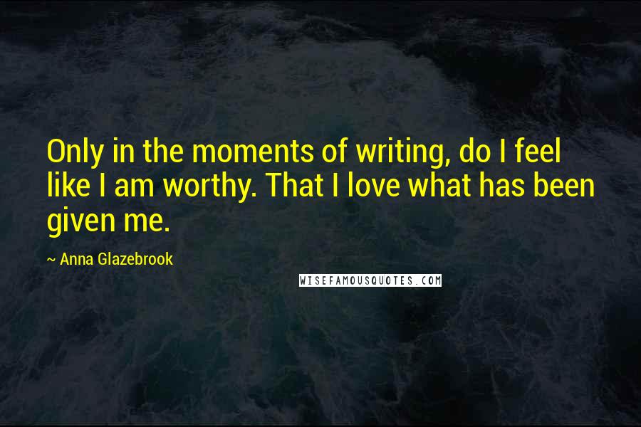 Anna Glazebrook Quotes: Only in the moments of writing, do I feel like I am worthy. That I love what has been given me.