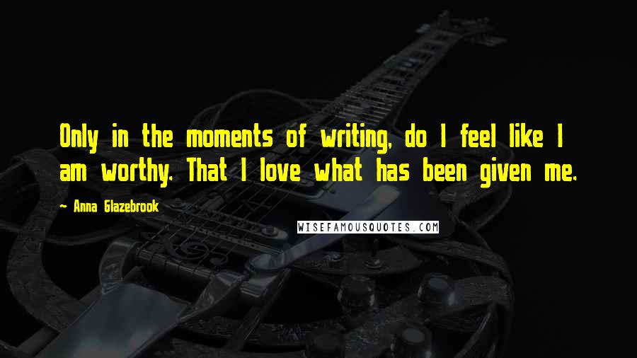 Anna Glazebrook Quotes: Only in the moments of writing, do I feel like I am worthy. That I love what has been given me.