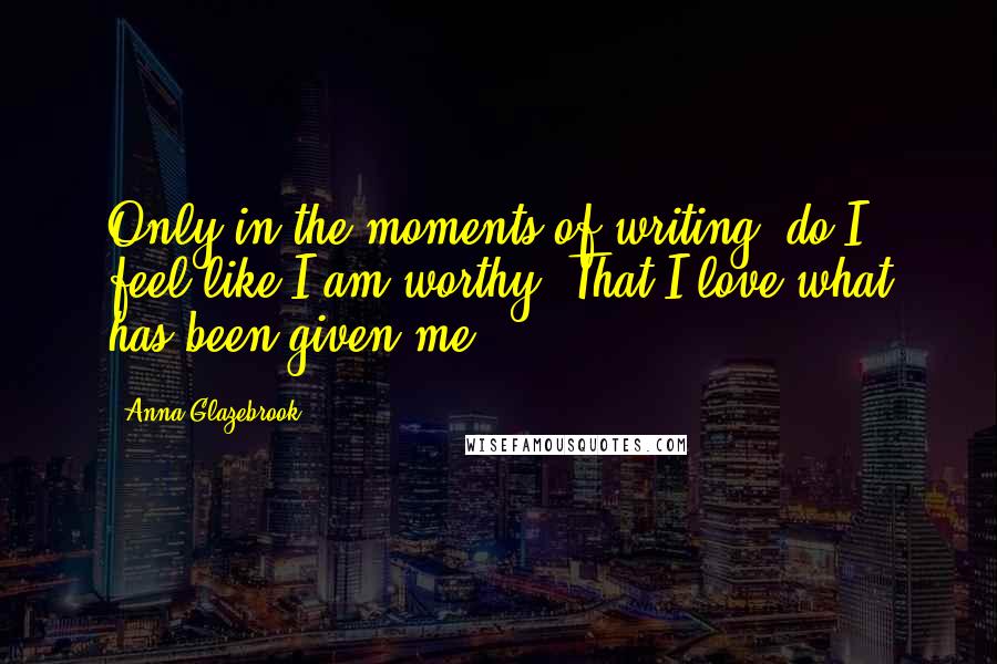 Anna Glazebrook Quotes: Only in the moments of writing, do I feel like I am worthy. That I love what has been given me.