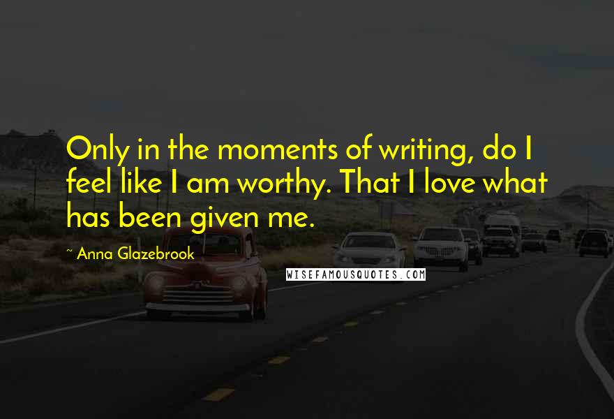 Anna Glazebrook Quotes: Only in the moments of writing, do I feel like I am worthy. That I love what has been given me.