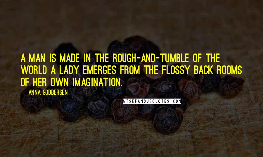 Anna Godbersen Quotes: A man is made in the rough-and-tumble of the world a lady emerges from the flossy back rooms of her own imagination.