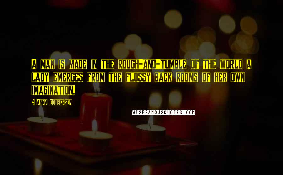 Anna Godbersen Quotes: A man is made in the rough-and-tumble of the world a lady emerges from the flossy back rooms of her own imagination.
