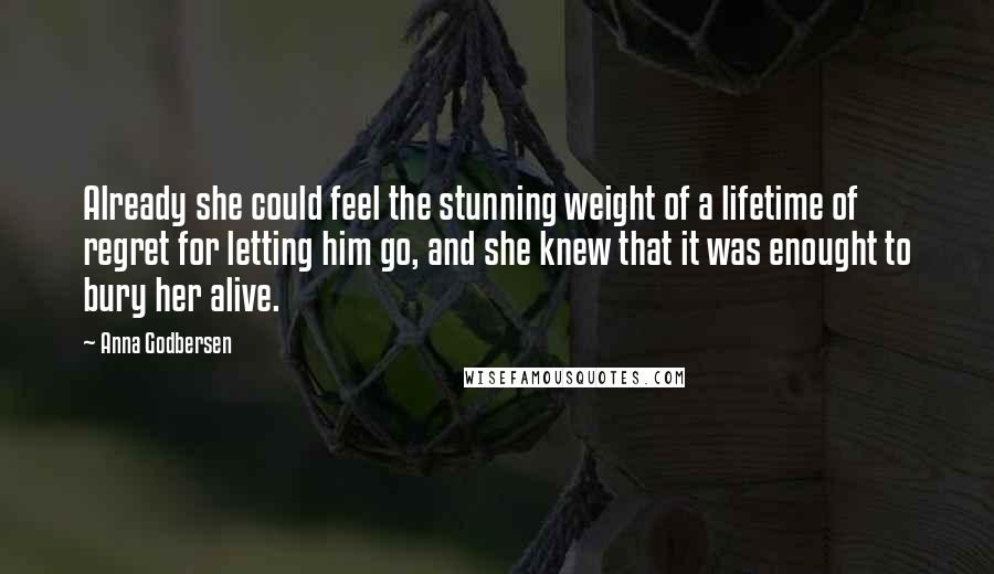 Anna Godbersen Quotes: Already she could feel the stunning weight of a lifetime of regret for letting him go, and she knew that it was enought to bury her alive.