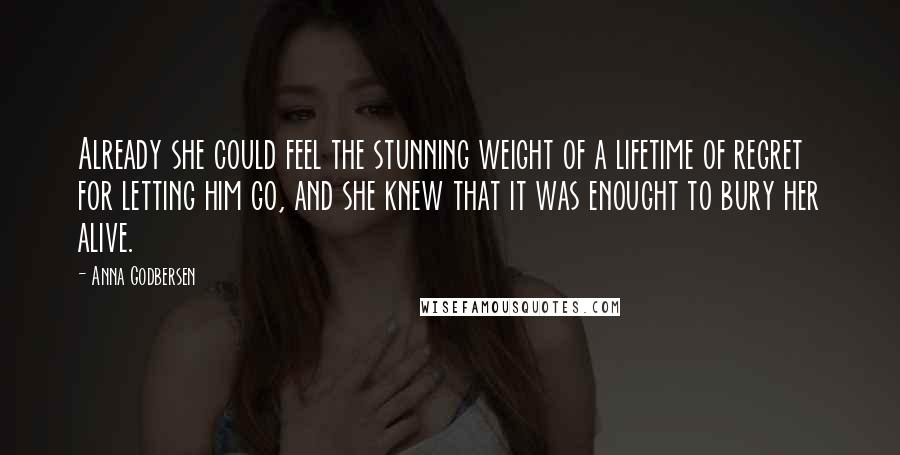 Anna Godbersen Quotes: Already she could feel the stunning weight of a lifetime of regret for letting him go, and she knew that it was enought to bury her alive.