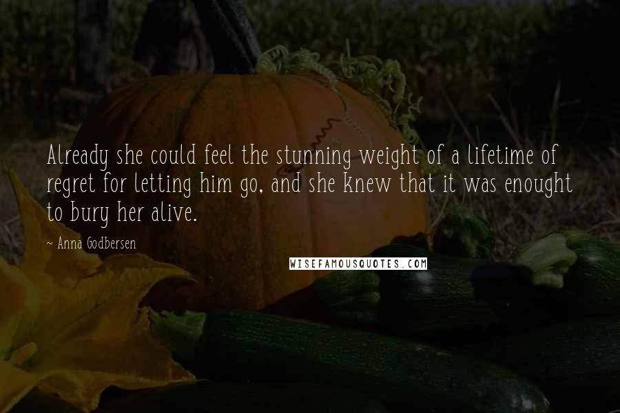 Anna Godbersen Quotes: Already she could feel the stunning weight of a lifetime of regret for letting him go, and she knew that it was enought to bury her alive.