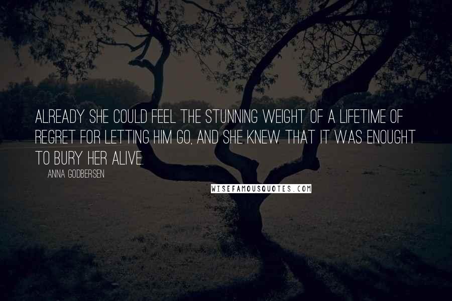 Anna Godbersen Quotes: Already she could feel the stunning weight of a lifetime of regret for letting him go, and she knew that it was enought to bury her alive.