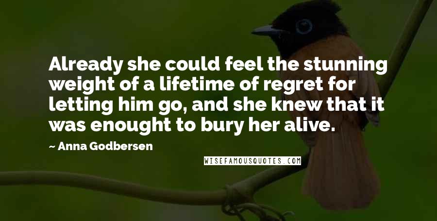 Anna Godbersen Quotes: Already she could feel the stunning weight of a lifetime of regret for letting him go, and she knew that it was enought to bury her alive.