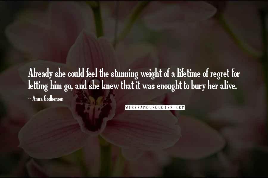 Anna Godbersen Quotes: Already she could feel the stunning weight of a lifetime of regret for letting him go, and she knew that it was enought to bury her alive.