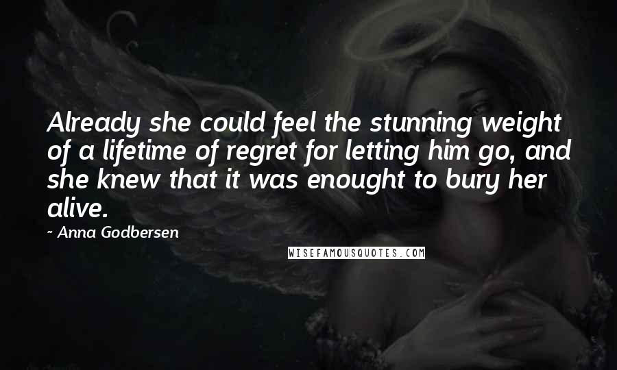 Anna Godbersen Quotes: Already she could feel the stunning weight of a lifetime of regret for letting him go, and she knew that it was enought to bury her alive.