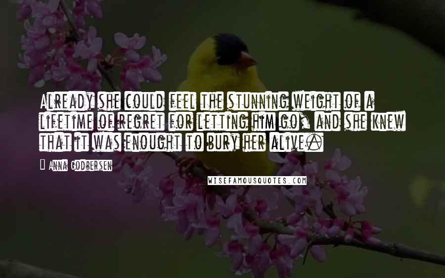 Anna Godbersen Quotes: Already she could feel the stunning weight of a lifetime of regret for letting him go, and she knew that it was enought to bury her alive.