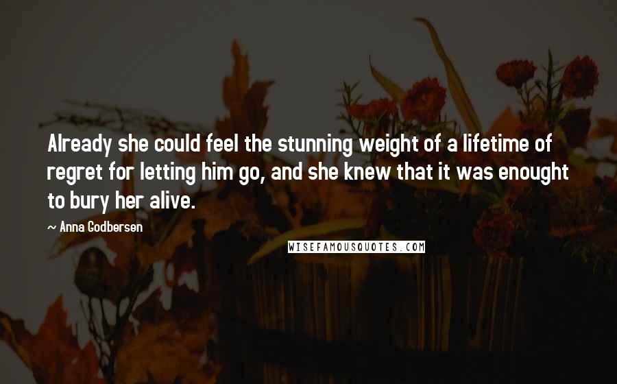 Anna Godbersen Quotes: Already she could feel the stunning weight of a lifetime of regret for letting him go, and she knew that it was enought to bury her alive.