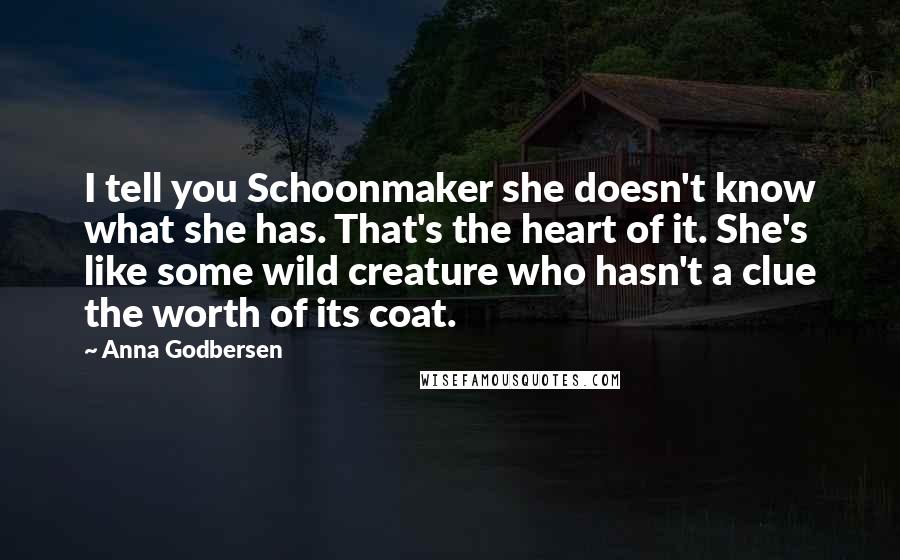 Anna Godbersen Quotes: I tell you Schoonmaker she doesn't know what she has. That's the heart of it. She's like some wild creature who hasn't a clue the worth of its coat.