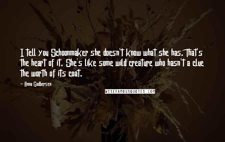 Anna Godbersen Quotes: I tell you Schoonmaker she doesn't know what she has. That's the heart of it. She's like some wild creature who hasn't a clue the worth of its coat.