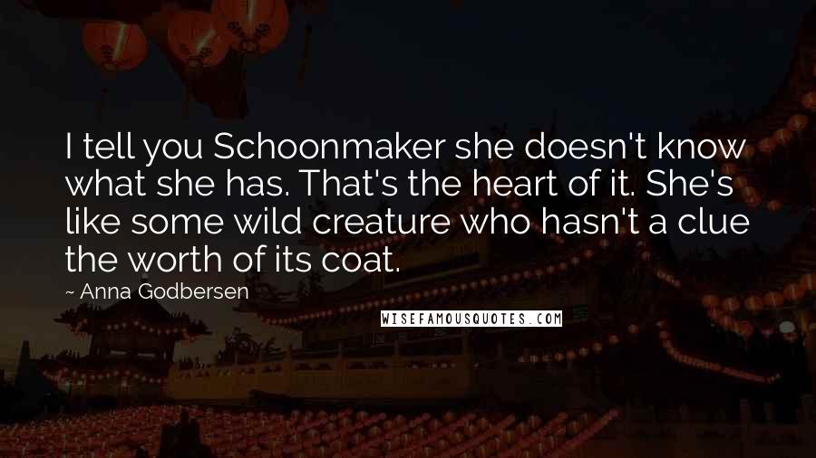 Anna Godbersen Quotes: I tell you Schoonmaker she doesn't know what she has. That's the heart of it. She's like some wild creature who hasn't a clue the worth of its coat.