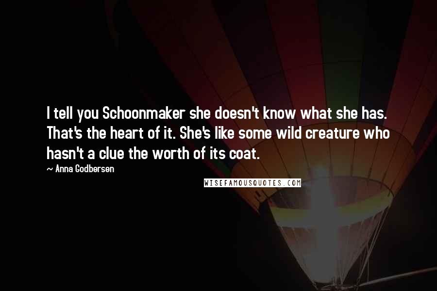Anna Godbersen Quotes: I tell you Schoonmaker she doesn't know what she has. That's the heart of it. She's like some wild creature who hasn't a clue the worth of its coat.