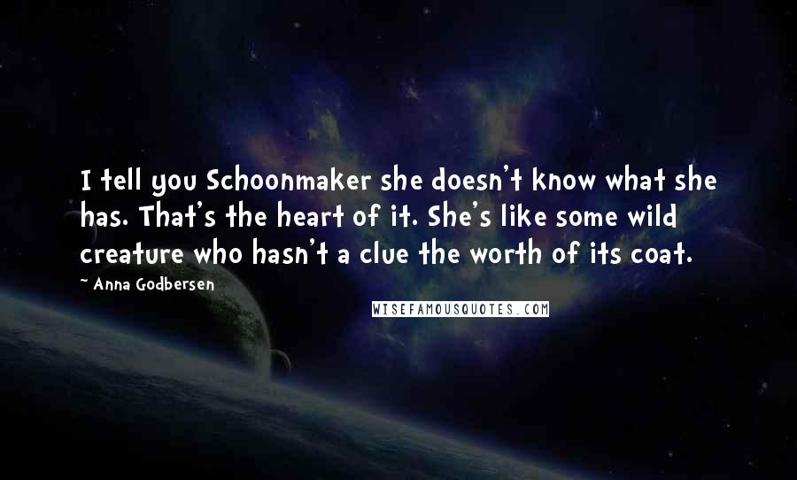 Anna Godbersen Quotes: I tell you Schoonmaker she doesn't know what she has. That's the heart of it. She's like some wild creature who hasn't a clue the worth of its coat.