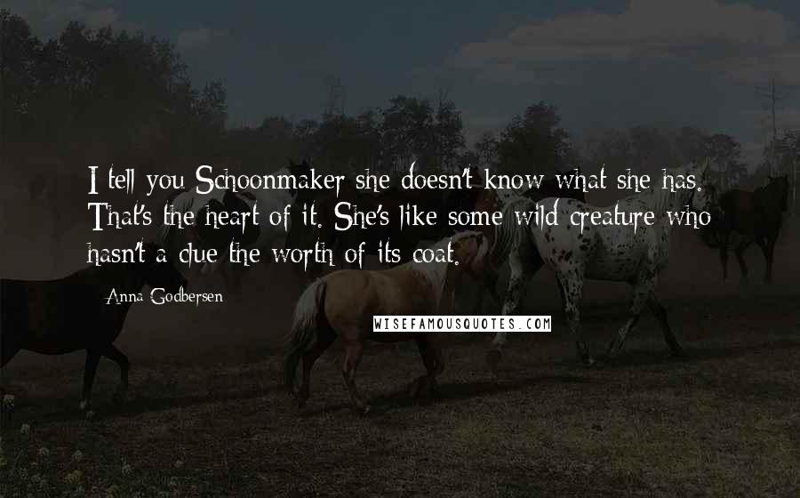 Anna Godbersen Quotes: I tell you Schoonmaker she doesn't know what she has. That's the heart of it. She's like some wild creature who hasn't a clue the worth of its coat.