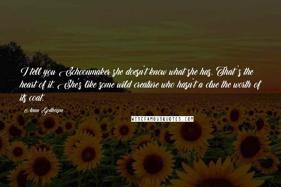 Anna Godbersen Quotes: I tell you Schoonmaker she doesn't know what she has. That's the heart of it. She's like some wild creature who hasn't a clue the worth of its coat.