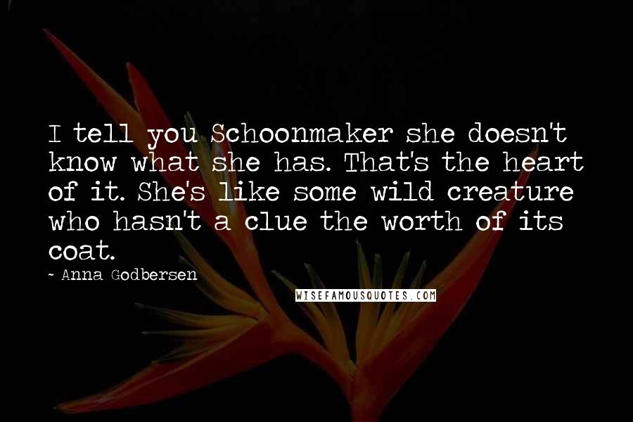 Anna Godbersen Quotes: I tell you Schoonmaker she doesn't know what she has. That's the heart of it. She's like some wild creature who hasn't a clue the worth of its coat.