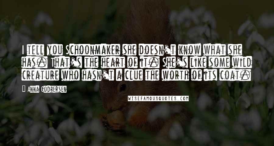 Anna Godbersen Quotes: I tell you Schoonmaker she doesn't know what she has. That's the heart of it. She's like some wild creature who hasn't a clue the worth of its coat.