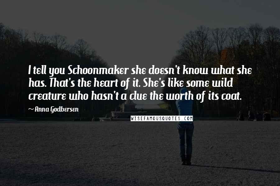 Anna Godbersen Quotes: I tell you Schoonmaker she doesn't know what she has. That's the heart of it. She's like some wild creature who hasn't a clue the worth of its coat.