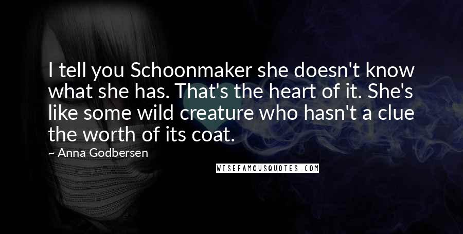 Anna Godbersen Quotes: I tell you Schoonmaker she doesn't know what she has. That's the heart of it. She's like some wild creature who hasn't a clue the worth of its coat.