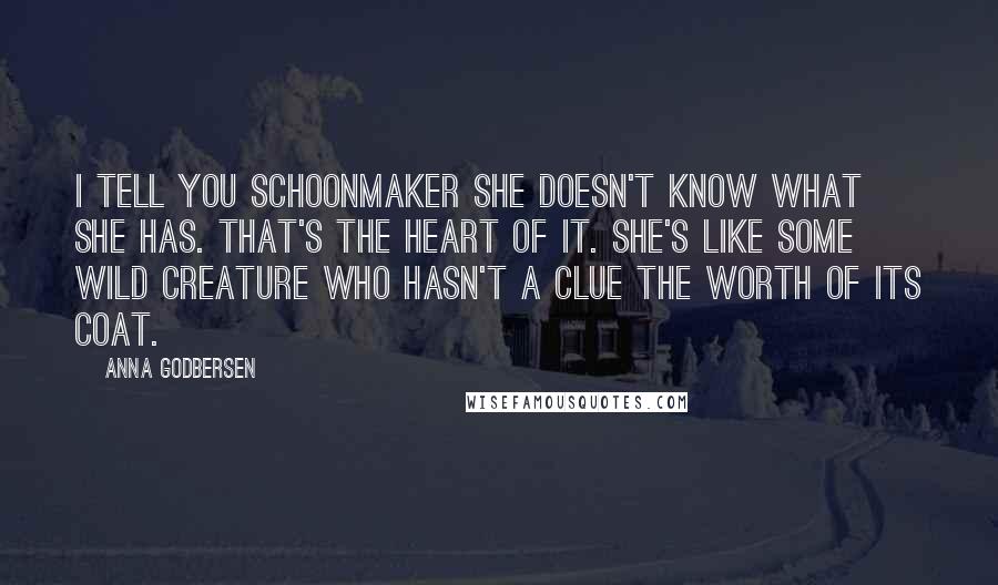 Anna Godbersen Quotes: I tell you Schoonmaker she doesn't know what she has. That's the heart of it. She's like some wild creature who hasn't a clue the worth of its coat.