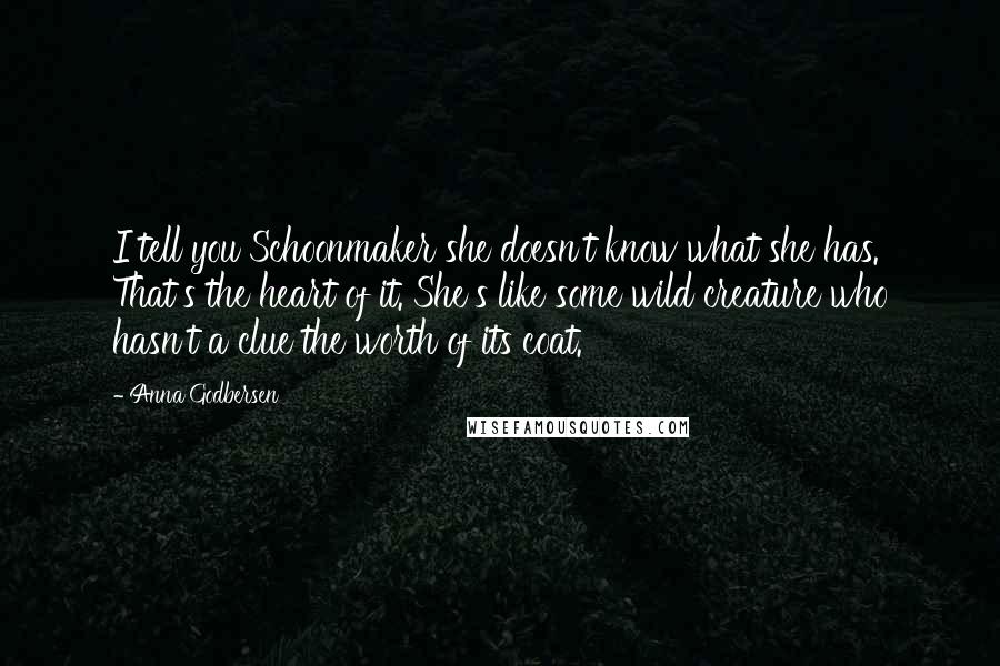 Anna Godbersen Quotes: I tell you Schoonmaker she doesn't know what she has. That's the heart of it. She's like some wild creature who hasn't a clue the worth of its coat.