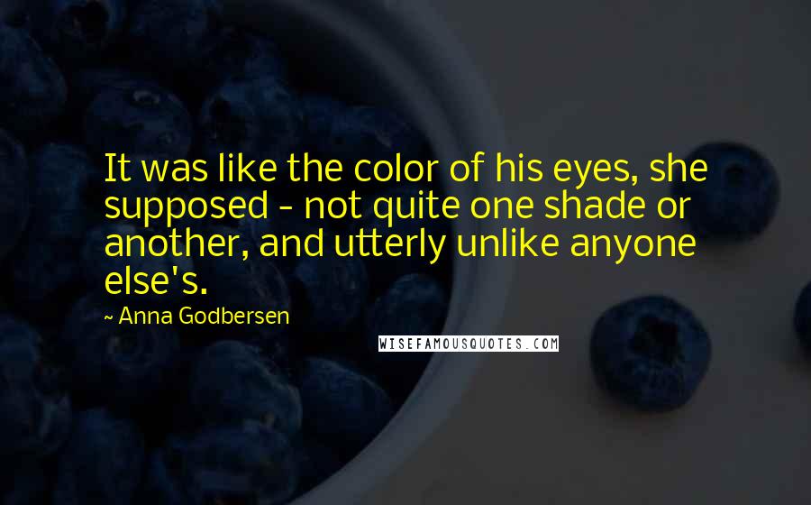 Anna Godbersen Quotes: It was like the color of his eyes, she supposed - not quite one shade or another, and utterly unlike anyone else's.