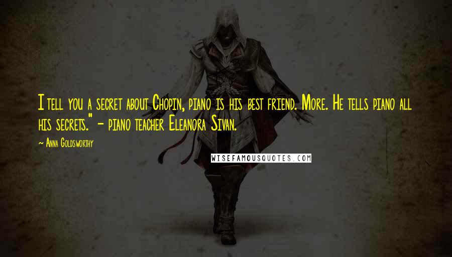 Anna Goldsworthy Quotes: I tell you a secret about Chopin, piano is his best friend. More. He tells piano all his secrets." - piano teacher Eleanora Sivan.
