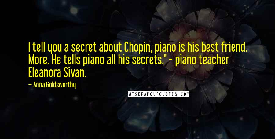 Anna Goldsworthy Quotes: I tell you a secret about Chopin, piano is his best friend. More. He tells piano all his secrets." - piano teacher Eleanora Sivan.