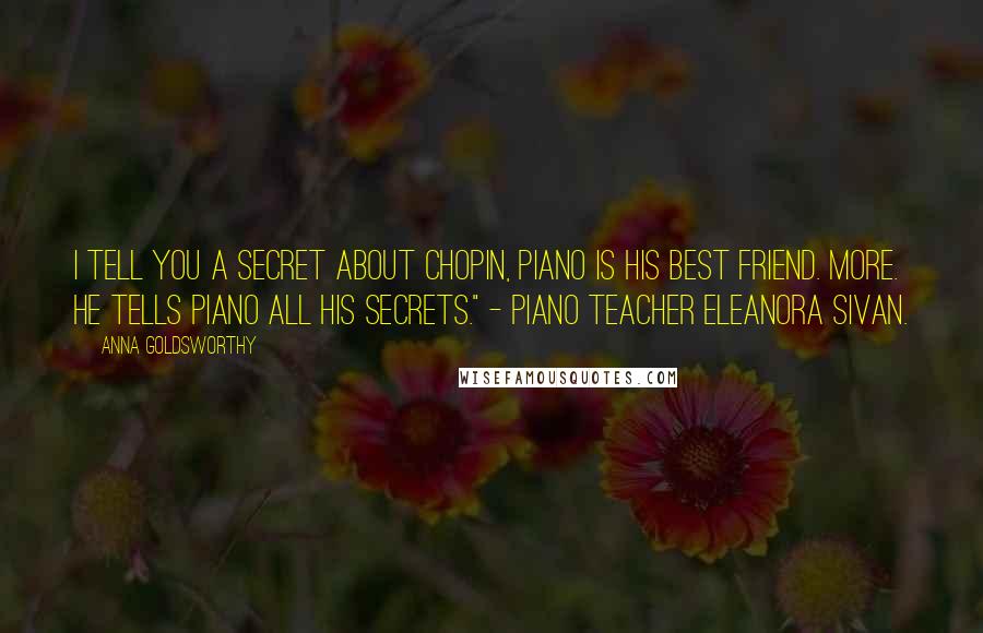 Anna Goldsworthy Quotes: I tell you a secret about Chopin, piano is his best friend. More. He tells piano all his secrets." - piano teacher Eleanora Sivan.