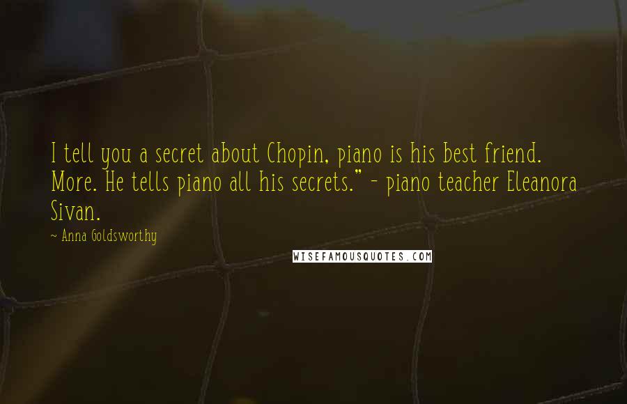 Anna Goldsworthy Quotes: I tell you a secret about Chopin, piano is his best friend. More. He tells piano all his secrets." - piano teacher Eleanora Sivan.