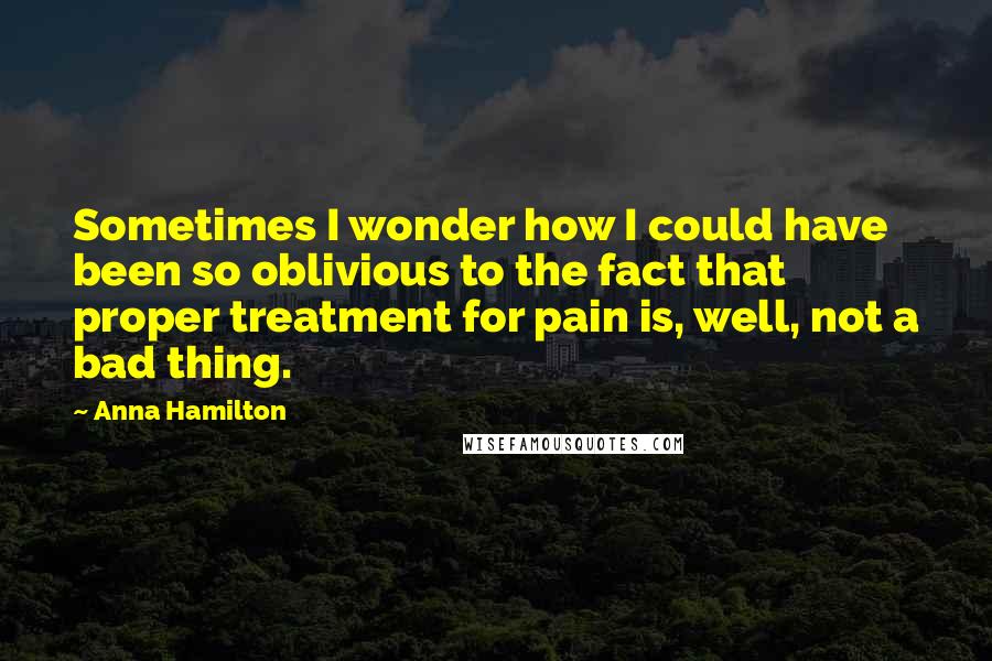 Anna Hamilton Quotes: Sometimes I wonder how I could have been so oblivious to the fact that proper treatment for pain is, well, not a bad thing.