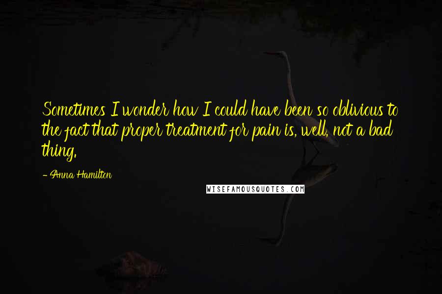 Anna Hamilton Quotes: Sometimes I wonder how I could have been so oblivious to the fact that proper treatment for pain is, well, not a bad thing.