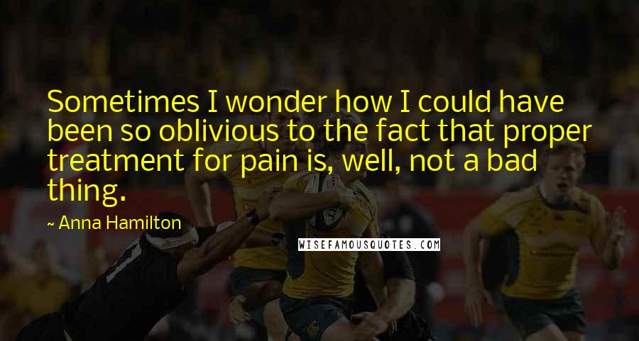 Anna Hamilton Quotes: Sometimes I wonder how I could have been so oblivious to the fact that proper treatment for pain is, well, not a bad thing.