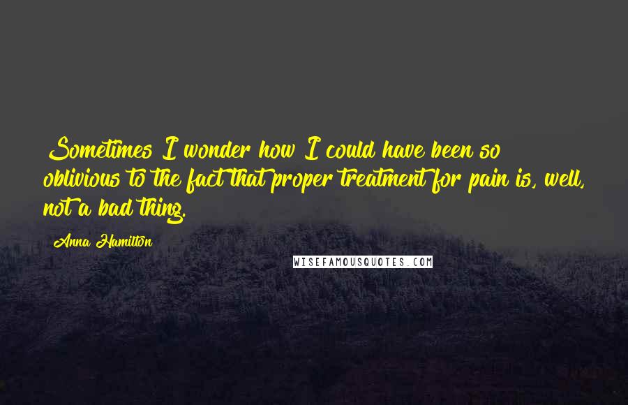 Anna Hamilton Quotes: Sometimes I wonder how I could have been so oblivious to the fact that proper treatment for pain is, well, not a bad thing.