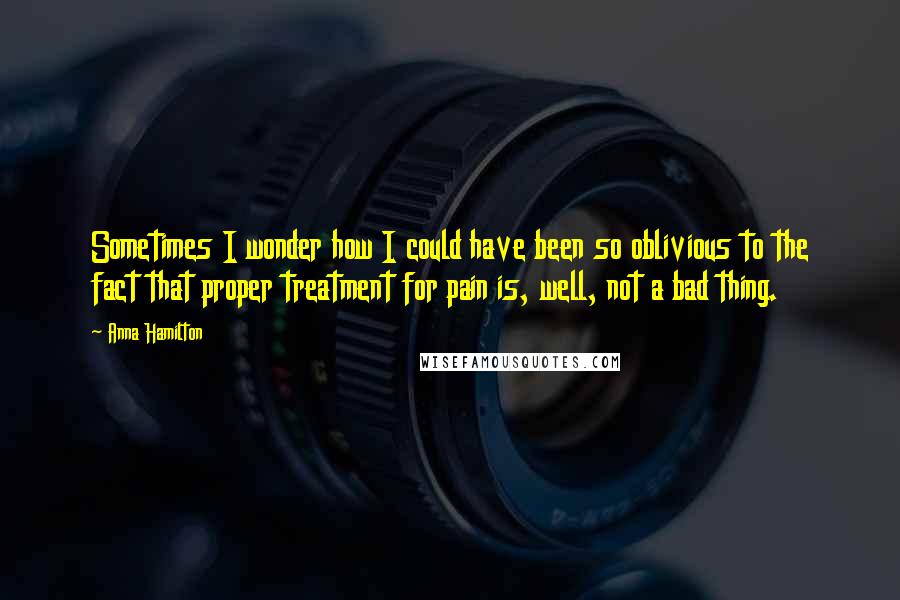 Anna Hamilton Quotes: Sometimes I wonder how I could have been so oblivious to the fact that proper treatment for pain is, well, not a bad thing.