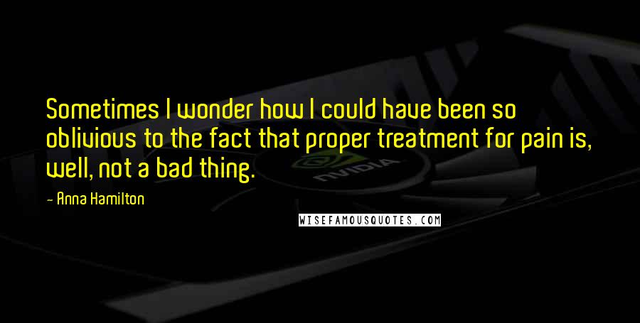 Anna Hamilton Quotes: Sometimes I wonder how I could have been so oblivious to the fact that proper treatment for pain is, well, not a bad thing.