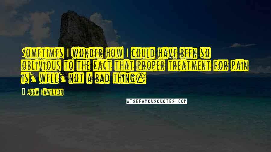 Anna Hamilton Quotes: Sometimes I wonder how I could have been so oblivious to the fact that proper treatment for pain is, well, not a bad thing.