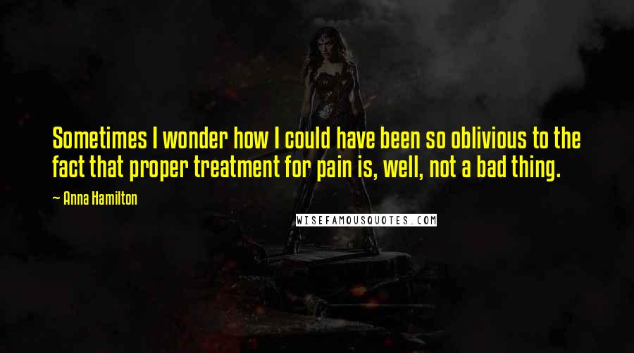 Anna Hamilton Quotes: Sometimes I wonder how I could have been so oblivious to the fact that proper treatment for pain is, well, not a bad thing.