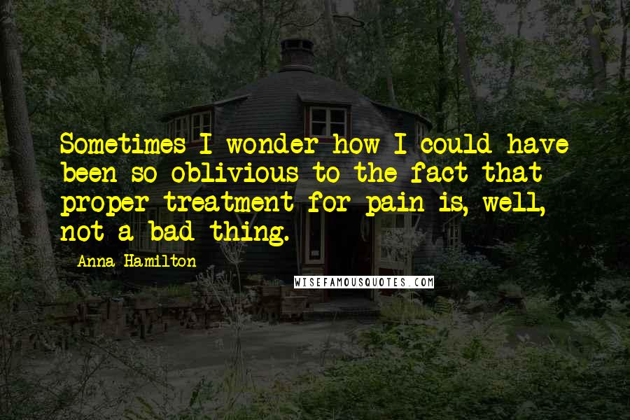 Anna Hamilton Quotes: Sometimes I wonder how I could have been so oblivious to the fact that proper treatment for pain is, well, not a bad thing.