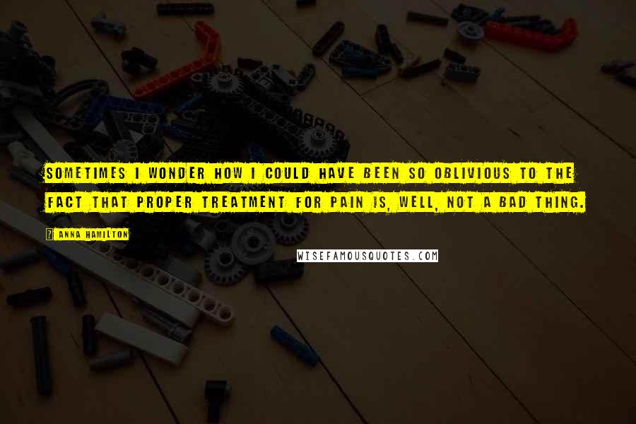 Anna Hamilton Quotes: Sometimes I wonder how I could have been so oblivious to the fact that proper treatment for pain is, well, not a bad thing.