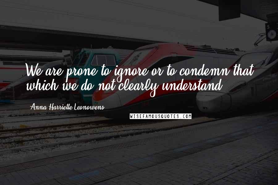 Anna Harriette Leonowens Quotes: We are prone to ignore or to condemn that which we do not clearly understand;