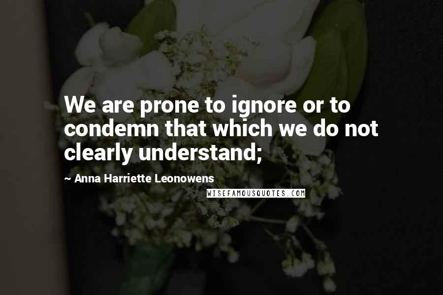 Anna Harriette Leonowens Quotes: We are prone to ignore or to condemn that which we do not clearly understand;